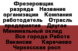 Фрезеровщик 3-6 разряда › Название организации ­ Компания-работодатель › Отрасль предприятия ­ Другое › Минимальный оклад ­ 58 000 - Все города Работа » Вакансии   . Карачаево-Черкесская респ.